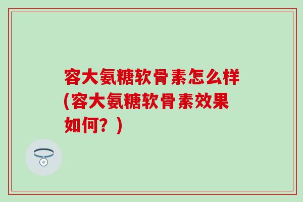 容大氨糖软骨素怎么样(容大氨糖软骨素效果如何?) 容大氨糖软骨素怎么样(容大氨糖软骨素效果如何?)