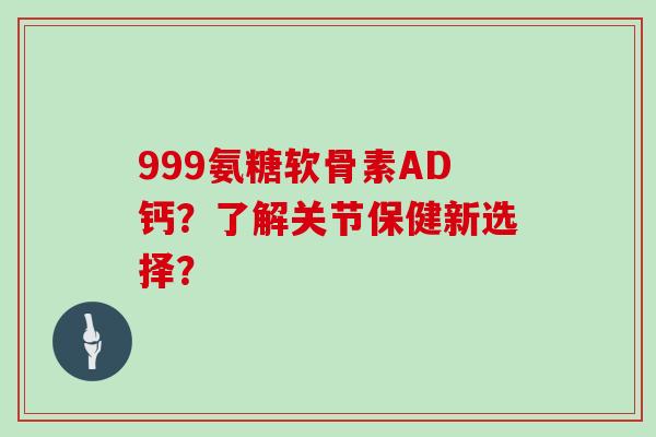 999氨糖软骨素AD钙？了解关节保健新选择？