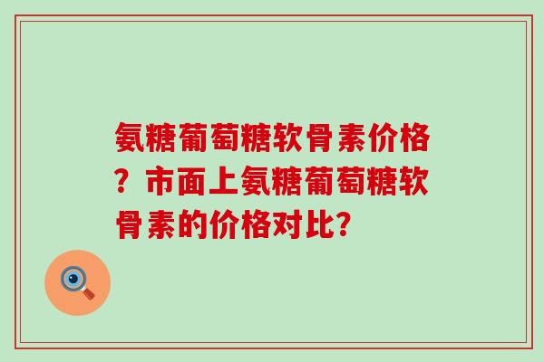 氨糖葡萄糖软骨素价格？市面上氨糖葡萄糖软骨素的价格对比？
