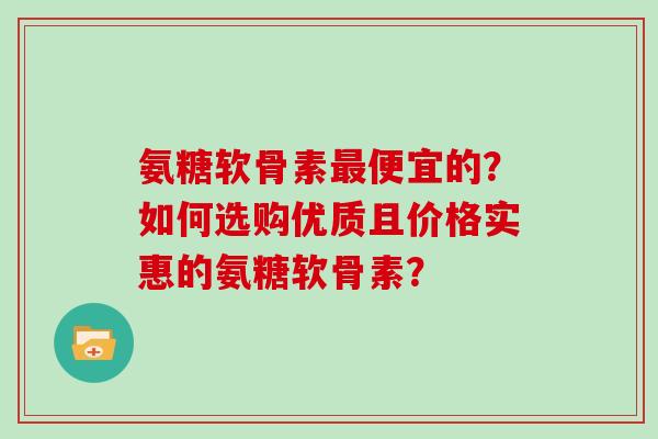 氨糖软骨素便宜的？如何选购优质且价格实惠的氨糖软骨素？