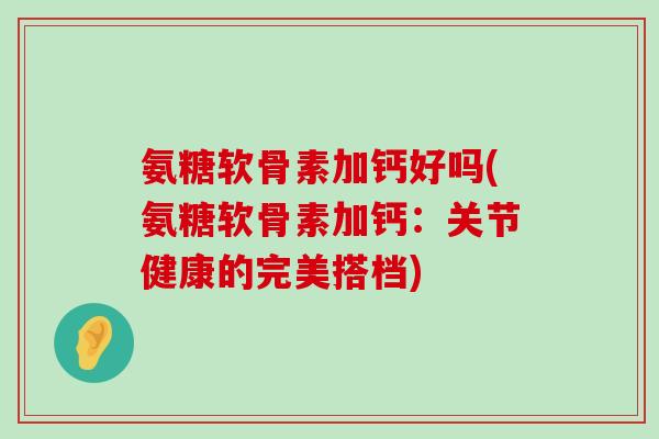 氨糖软骨素加钙好吗(氨糖软骨素加钙:关节健康的完美搭档) 氨糖软骨素加钙好吗(氨糖软骨素加钙:关节健康的完美搭档)