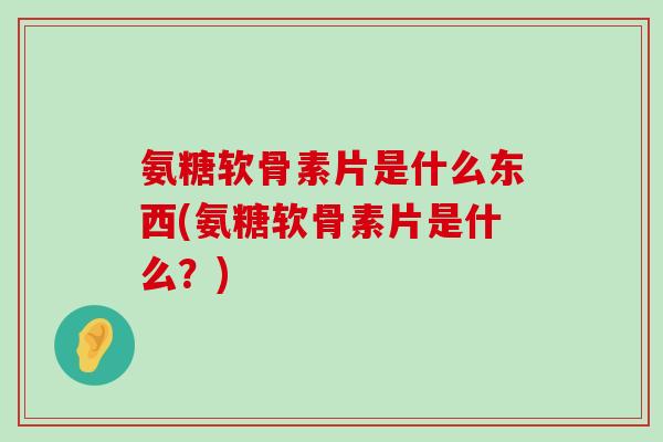 氨糖软骨素片是什么东西(氨糖软骨素片是什么？)