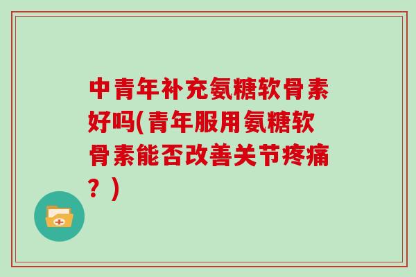 中青年补充氨糖软骨素好吗(青年服用氨糖软骨素能否改善关节?) 中青年补充氨糖软骨素好吗(青年服用氨糖软骨素能否改善关节?)