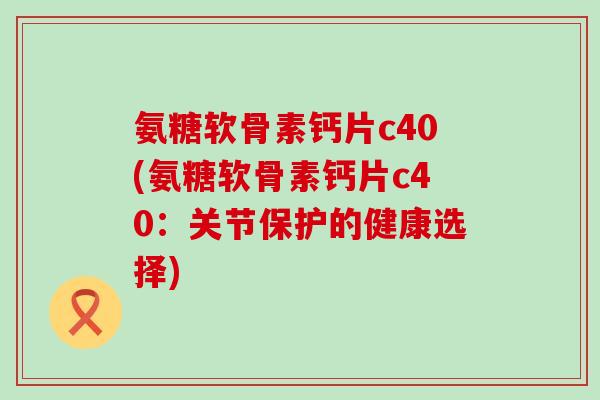 氨糖软骨素钙片c40(氨糖软骨素钙片c40:关节保护的健康选择) 氨糖软骨素钙片c40(氨糖软骨素钙片c40:关节保护的健康选择)