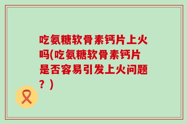 吃氨糖软骨素钙片上火吗(吃氨糖软骨素钙片是否容易引发上火问题？)