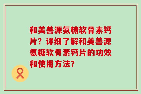 和美善源氨糖软骨素钙片?详细了解和美善源氨糖软骨素钙片的功效和使用方法? 和美善源氨糖软骨素钙片?详细了解和美善源氨糖软骨素钙片的功效和使用方法?