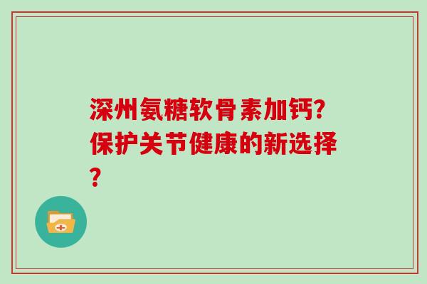 深州氨糖软骨素加钙？保护关节健康的新选择？