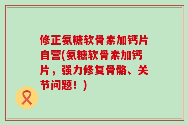 修正氨糖软骨素加钙片自营(氨糖软骨素加钙片,强力修复骨骼、关节问题!) 修正氨糖软骨素加钙片自营(氨糖软骨素加钙片,强力修复骨骼、关节问题!)