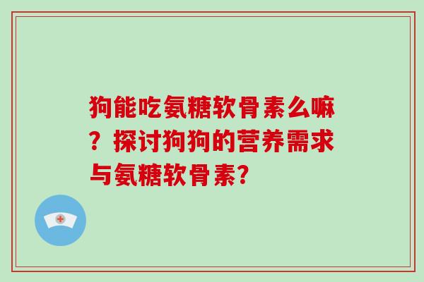 狗能吃氨糖软骨素么嘛?探讨狗狗的营养需求与氨糖软骨素? 狗能吃氨糖软骨素么嘛?探讨狗狗的营养需求与氨糖软骨素?