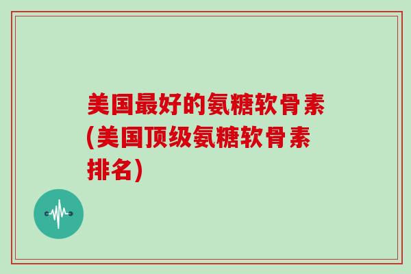 美国好的氨糖软骨素(美国氨糖软骨素排名)