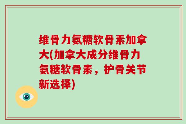 维骨力氨糖软骨素加拿大(加拿大成分维骨力氨糖软骨素，护骨关节新选择)