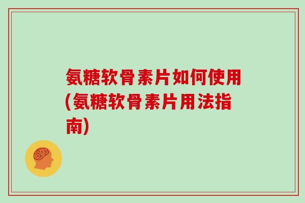 氨糖软骨素片如何使用(氨糖软骨素片用法指南)