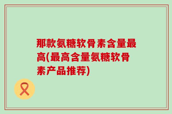 那款氨糖软骨素含量高(高含量氨糖软骨素产品推荐) 那款氨糖软骨素含量高(高含量氨糖软骨素产品推荐)
