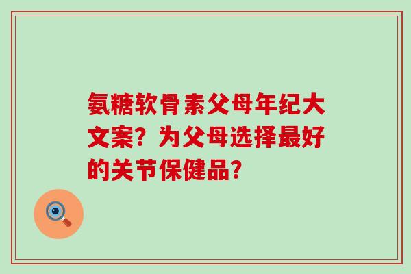 氨糖软骨素父母年纪大文案?为父母选择好的关节保健品? 氨糖软骨素父母年纪大文案?为父母选择好的关节保健品?