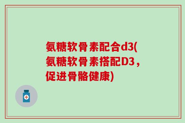 氨糖软骨素配合d3(氨糖软骨素搭配D3,促进骨骼健康) 氨糖软骨素配合d3(氨糖软骨素搭配D3,促进骨骼健康)