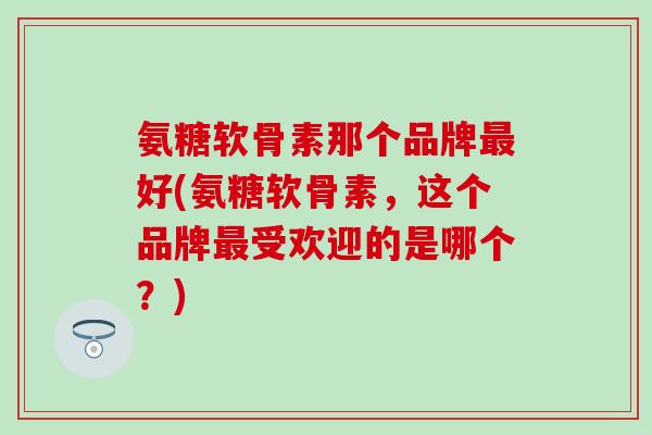 氨糖软骨素那个品牌好(氨糖软骨素,这个品牌受欢迎的是哪个?) 氨糖软骨素那个品牌好(氨糖软骨素,这个品牌受欢迎的是哪个?)
