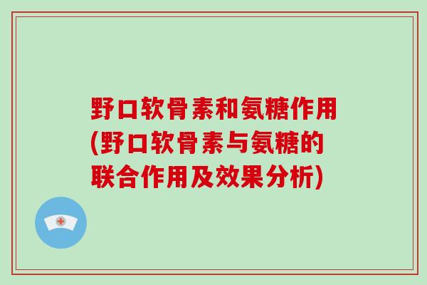 野口软骨素和氨糖作用(野口软骨素与氨糖的联合作用及效果分析)