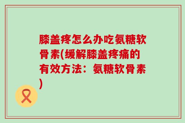 膝盖疼怎么办吃氨糖软骨素(缓解膝盖的有效方法:氨糖软骨素) 膝盖疼怎么办吃氨糖软骨素(缓解膝盖的有效方法:氨糖软骨素)
