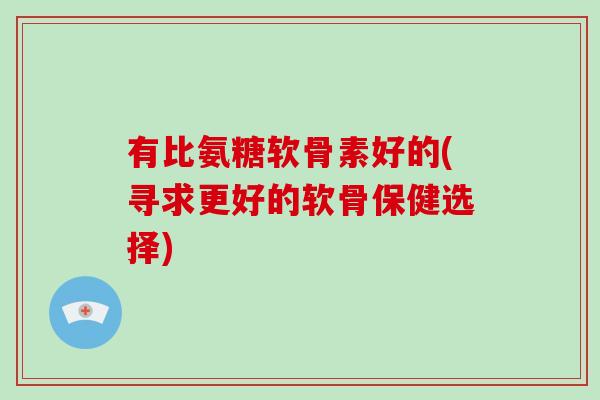 有比氨糖软骨素好的(寻求更好的软骨保健选择)