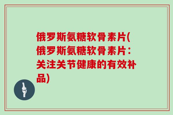 俄罗斯氨糖软骨素片(俄罗斯氨糖软骨素片：关注关节健康的有效补品)