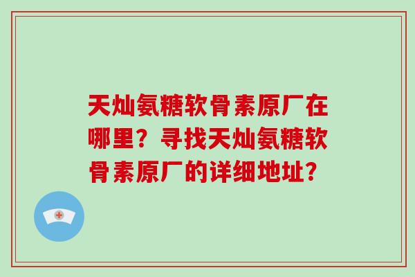 天灿氨糖软骨素原厂在哪里?寻找天灿氨糖软骨素原厂的详细地址? 天灿氨糖软骨素原厂在哪里?寻找天灿氨糖软骨素原厂的详细地址?