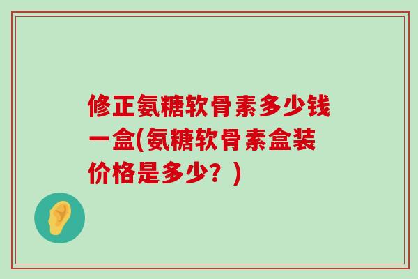 修正氨糖软骨素多少钱一盒(氨糖软骨素盒装价格是多少？)