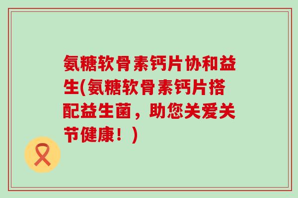 氨糖软骨素钙片协和益生(氨糖软骨素钙片搭配益生菌,助您关爱关节健康!) 氨糖软骨素钙片协和益生(氨糖软骨素钙片搭配益生菌,助您关爱关节健康!)