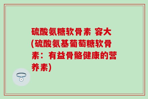 硫酸氨糖软骨素 容大(硫酸氨基葡萄糖软骨素:有益骨骼健康的营养素) 硫酸氨糖软骨素 容大(硫酸氨基葡萄糖软骨素:有益骨骼健康的营养素)