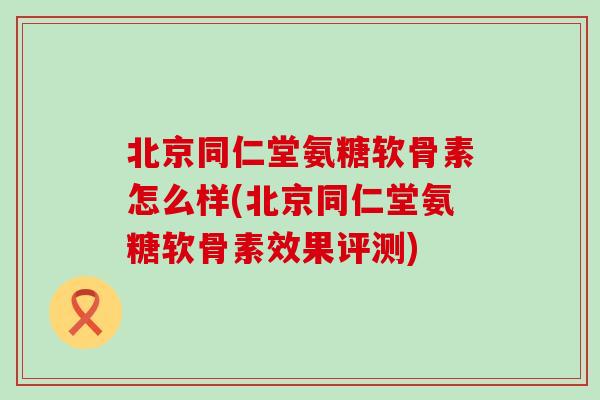 北京同仁堂氨糖软骨素怎么样(北京同仁堂氨糖软骨素效果评测)