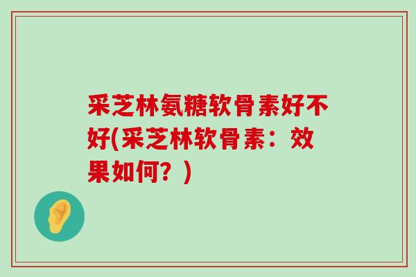 采芝林氨糖软骨素好不好(采芝林软骨素：效果如何？)