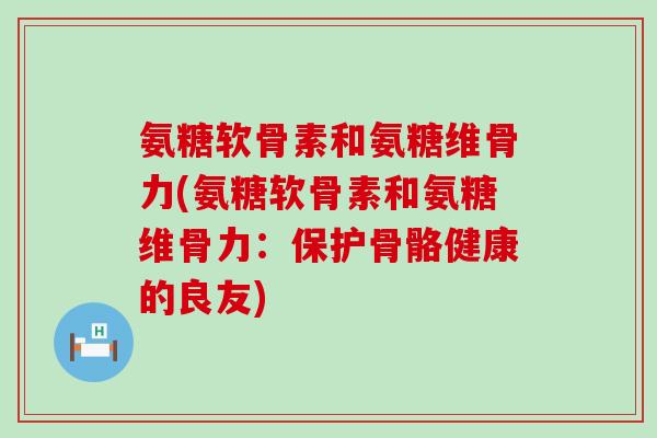 氨糖软骨素和氨糖维骨力(氨糖软骨素和氨糖维骨力:保护骨骼健康的良友) 氨糖软骨素和氨糖维骨力(氨糖软骨素和氨糖维骨力:保护骨骼健康的良友)