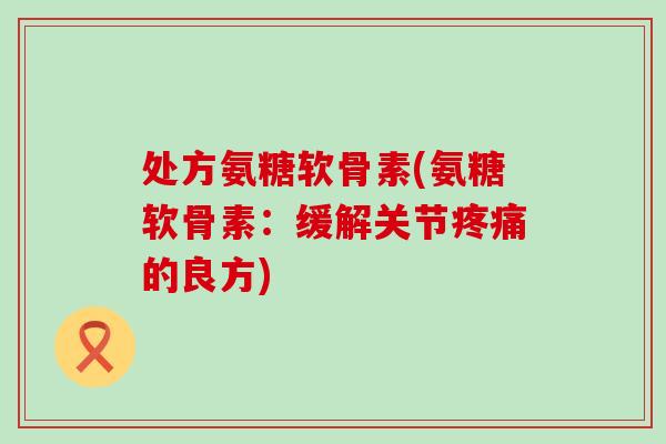 处方氨糖软骨素(氨糖软骨素:缓解关节的良方) 处方氨糖软骨素(氨糖软骨素:缓解关节的良方)