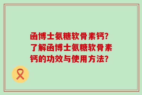 函博士氨糖软骨素钙?了解函博士氨糖软骨素钙的功效与使用方法? 函博士氨糖软骨素钙?了解函博士氨糖软骨素钙的功效与使用方法?