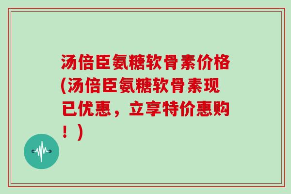 汤倍臣氨糖软骨素价格(汤倍臣氨糖软骨素现已优惠,立享特价惠购!) 汤倍臣氨糖软骨素价格(汤倍臣氨糖软骨素现已优惠,立享特价惠购!)