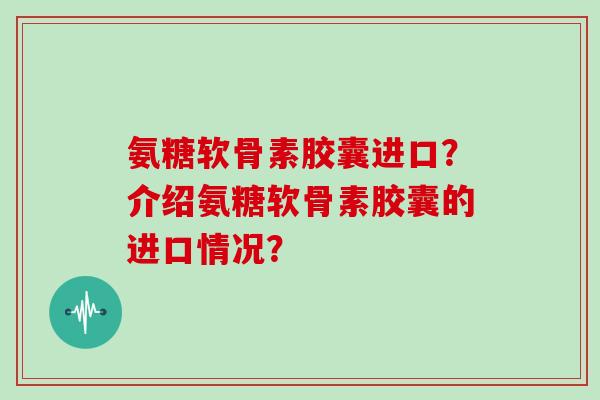 氨糖软骨素胶囊进口？介绍氨糖软骨素胶囊的进口情况？
