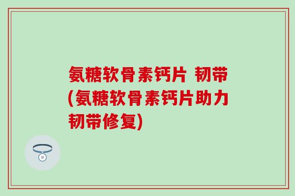 氨糖软骨素钙片 韧带(氨糖软骨素钙片助力韧带修复) 氨糖软骨素钙片 韧带(氨糖软骨素钙片助力韧带修复)