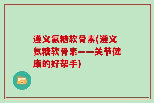 遵义氨糖软骨素(遵义氨糖软骨素——关节健康的好帮手)