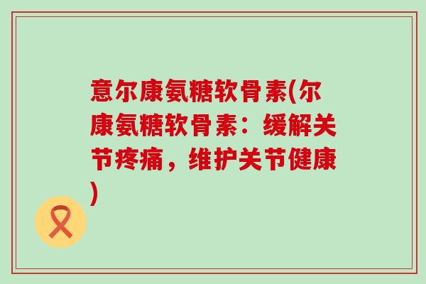 意尔康氨糖软骨素(尔康氨糖软骨素:缓解关节,维护关节健康) 意尔康氨糖软骨素(尔康氨糖软骨素:缓解关节,维护关节健康)