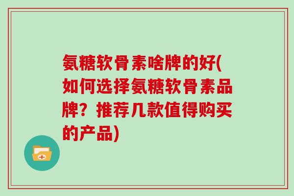 氨糖软骨素啥牌的好(如何选择氨糖软骨素品牌？推荐几款值得购买的产品)