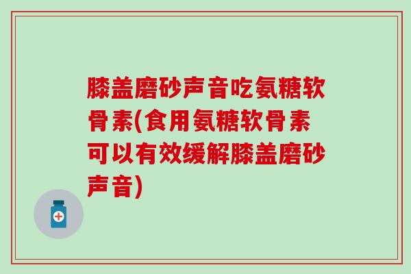 膝盖磨砂声音吃氨糖软骨素(食用氨糖软骨素可以有效缓解膝盖磨砂声音)