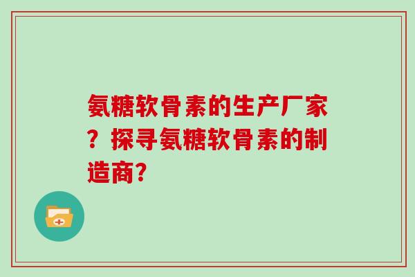 氨糖软骨素的生产厂家？探寻氨糖软骨素的制造商？