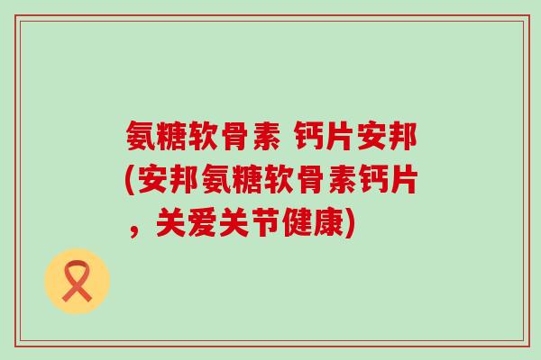 氨糖软骨素 钙片安邦(安邦氨糖软骨素钙片，关爱关节健康)
