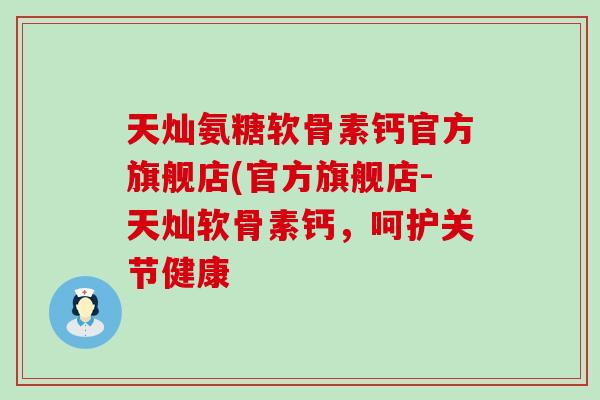 天灿氨糖软骨素钙官方旗舰店(官方旗舰店-天灿软骨素钙,呵护关节健康 天灿氨糖软骨素钙官方旗舰店(官方旗舰店-天灿软骨素钙,呵护关节健康