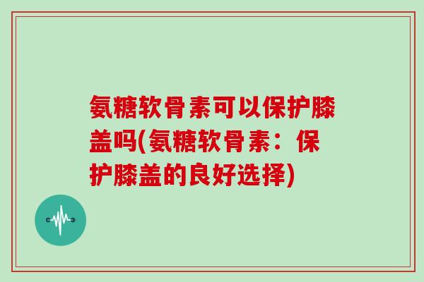 氨糖软骨素可以保护膝盖吗(氨糖软骨素：保护膝盖的良好选择)