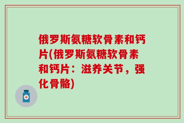 俄罗斯氨糖软骨素和钙片(俄罗斯氨糖软骨素和钙片:滋养关节,强化骨骼) 俄罗斯氨糖软骨素和钙片(俄罗斯氨糖软骨素和钙片:滋养关节,强化骨骼)