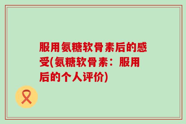 服用氨糖软骨素后的感受(氨糖软骨素:服用后的个人评价) 服用氨糖软骨素后的感受(氨糖软骨素:服用后的个人评价)