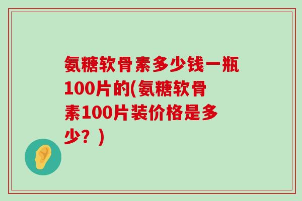 氨糖软骨素多少钱一瓶100片的(氨糖软骨素100片装价格是多少?) 氨糖软骨素多少钱一瓶100片的(氨糖软骨素100片装价格是多少?)