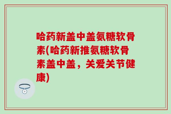 哈药新盖中盖氨糖软骨素(哈药新推氨糖软骨素盖中盖，关爱关节健康)