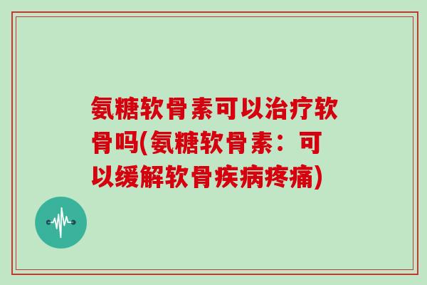 氨糖软骨素可以软骨吗(氨糖软骨素：可以缓解软骨)
