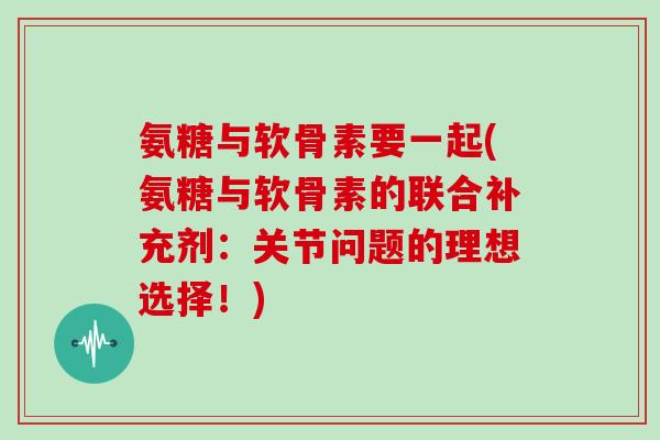 氨糖与软骨素要一起(氨糖与软骨素的联合补充剂:关节问题的理想选择!) 氨糖与软骨素要一起(氨糖与软骨素的联合补充剂:关节问题的理想选择!)
